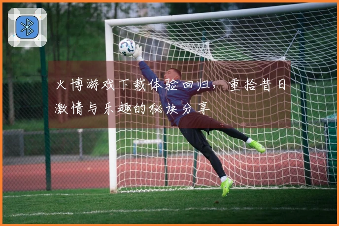 火博游戏下载体验回归，重拾昔日激情与乐趣的秘诀分享