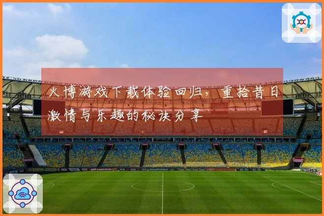 火博游戏下载体验回归，重拾昔日激情与乐趣的秘诀分享