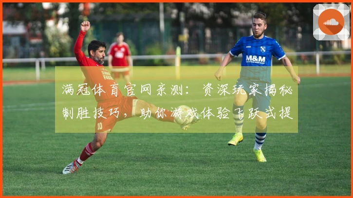 满冠体育官网亲测：资深玩家揭秘制胜技巧，助你游戏体验飞跃式提升