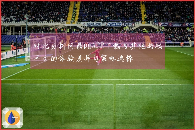对比分析问鼎pgAPP下载与其他游戏平台的体验差异与策略选择