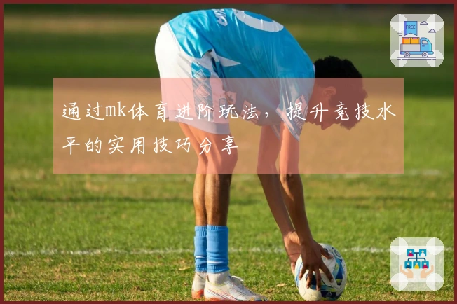 通过mk体育进阶玩法，提升竞技水平的实用技巧分享